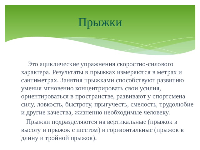 Прыжки  Это ациклические упражнения скоростно-силового характера. Результаты в прыжках измеряются в метрах и сантиметрах. Занятия прыжками способствуют развитию умения мгновенно концентрировать свои усилия, ориентироваться в пространстве, развивают у спортсмена силу, ловкость, быстроту, прыгучесть, смелость, трудолюбие и другие качества, жизненно необходимые человеку.  Прыжки подразделяются на вертикальные (прыжок в высоту и прыжок с шестом) и горизонтальные (прыжок в длину и тройной прыжок). 