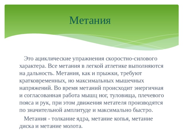 Метания  Это ациклические упражнения скоростно-силового характера. Все метания в легкой атлетике выполняются на дальность. Метания, как и прыжки, требуют кратковременных, но максимальных мышечных напряжений. Во время метаний происходит энергичная и согласованная работа мышц ног, туловища, плечевого пояса и рук, при этом движения метателя производятся по значительной амплитуде и максимально быстро.  Метания - толкание ядра, метание копья, метание диска и метание молота. 