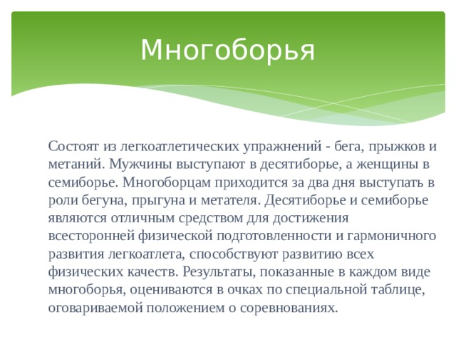 Многоборья Состоят из легкоатлетических упражнений - бега, прыжков и метаний. Мужчины выступают в десятиборье, а женщины в семиборье. Многоборцам приходится за два дня выступать в роли бегуна, прыгуна и метателя. Десятиборье и семиборье являются отличным средством для достижения всесторонней физической подготовленности и гармоничного развития легкоатлета, способствуют развитию всех физических качеств. Результаты, показанные в каждом виде многоборья, оцениваются в очках по специальной таблице, оговариваемой положением о соревнованиях. 