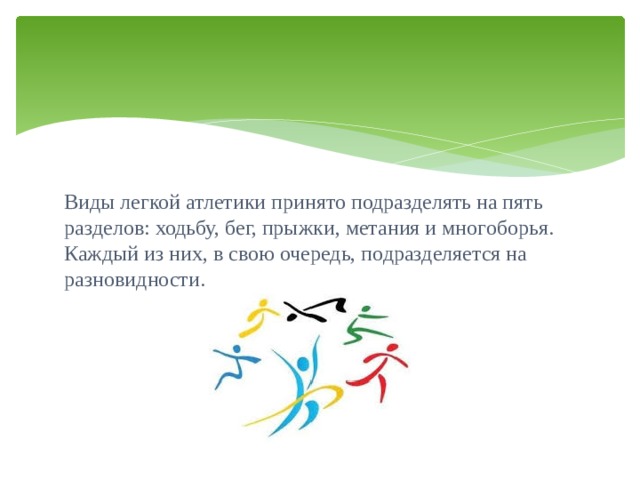 Виды легкой атлетики принято подразделять на пять разделов: ходьбу, бег, прыжки, метания и многоборья. Каждый из них, в свою очередь, подразделяется на разновидности. 