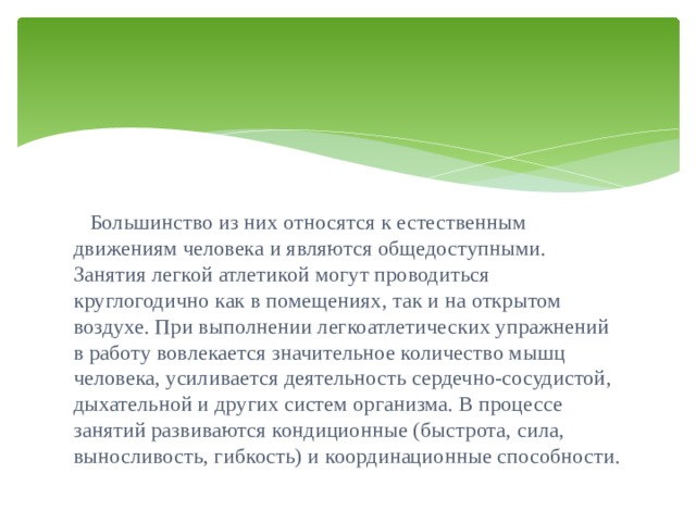  Большинство из них относятся к естественным движениям человека и являются общедоступными. Занятия легкой атлетикой могут проводиться круглогодично как в помещениях, так и на открытом воздухе. При выполнении легкоатлетических упражнений в работу вовлекается значительное количество мышц человека, усиливается деятельность сердечно-сосудистой, дыхательной и других систем организма. В процессе занятий развиваются кондиционные (быстрота, сила, выносливость, гибкость) и координационные способности. 