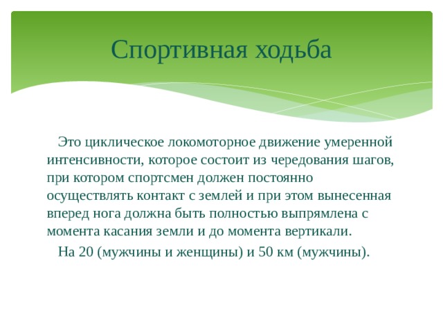 Спортивная ходьба  Это циклическое локомоторное движение умеренной интенсивности, которое состоит из чередования шагов, при котором спортсмен должен постоянно осуществлять контакт с землей и при этом вынесенная вперед нога должна быть полностью выпрямлена с момента касания земли и до момента вертикали.  На 20 (мужчины и женщины) и 50 км (мужчины). 