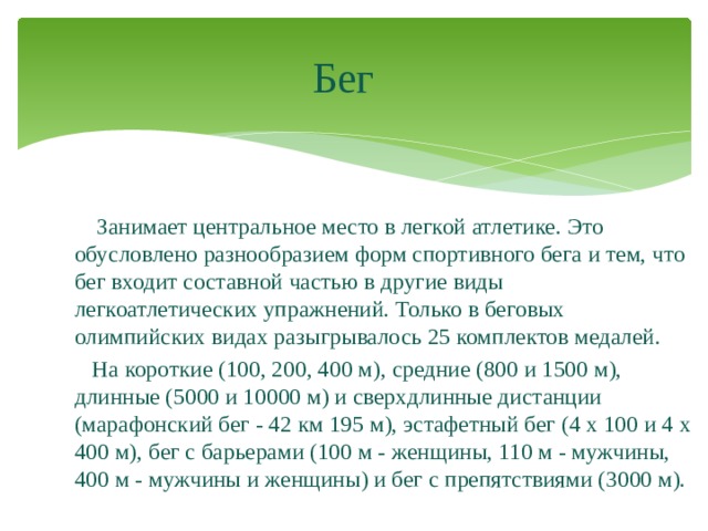 Бег  Занимает центральное место в легкой атлетике. Это обусловлено разнообразием форм спортивного бега и тем, что бег входит составной частью в другие виды легкоатлетических упражнений. Только в беговых олимпийских видах разыгрывалось 25 комплектов медалей.  На короткие (100, 200, 400 м), средние (800 и 1500 м), длинные (5000 и 10000 м) и сверхдлинные дистанции (марафонский бег - 42 км 195 м), эстафетный бег (4 x 100 и 4 x 400 м), бег с барьерами (100 м - женщины, 110 м - мужчины, 400 м - мужчины и женщины) и бег с препятствиями (3000 м). 