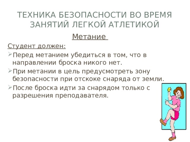 Техника безопасности во время занятий легкой атлетикой Метание Студент должен: Перед метанием убедиться в том, что в направлении броска никого нет. При метании в цель предусмотреть зону безопасности при отскоке снаряда от земли. После броска идти за снарядом только с разрешения преподавателя. 