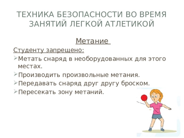 Техника безопасности во время занятий легкой атлетикой Метание Студенту запрещено: Метать снаряд в необорудованных для этого местах. Производить произвольные метания. Передавать снаряд друг другу броском. Пересекать зону метаний. 