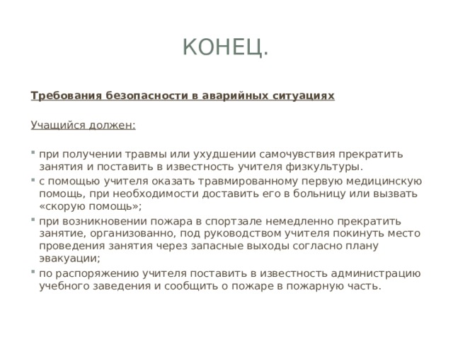 Конец. Требования безопасности в аварийных ситуациях Учащийся должен: при получении травмы или ухудшении самочувствия прекратить занятия и поставить в известность учителя физкультуры. с помощью учителя оказать травмированному первую медицинскую помощь, при необходимости доставить его в больницу или вызвать «скорую помощь»; при возникновении пожара в спортзале немедленно прекратить занятие, организованно, под руководством учителя покинуть место проведения занятия через запасные выходы согласно плану эвакуации; по распоряжению учителя поставить в известность администрацию учебного заведения и сообщить о пожаре в пожарную часть. 