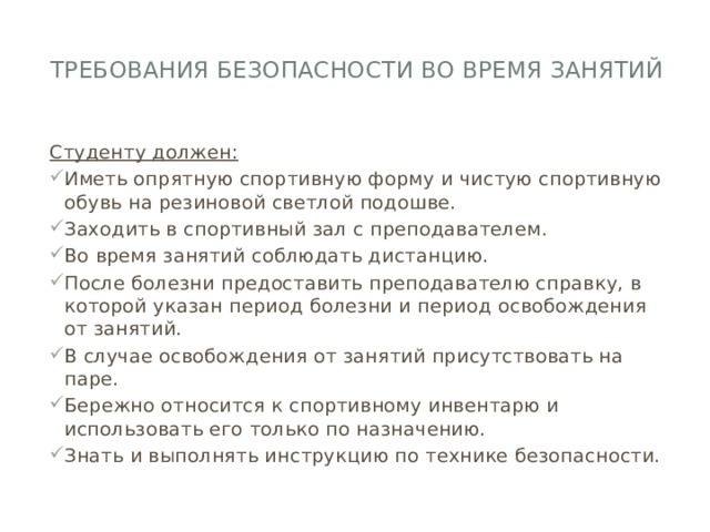 Требования безопасности во время занятий   Студенту должен: Иметь опрятную спортивную форму и чистую спортивную обувь на резиновой светлой подошве. Заходить в спортивный зал с преподавателем. Во время занятий соблюдать дистанцию. После болезни предоставить преподавателю справку, в которой указан период болезни и период освобождения от занятий. В случае освобождения от занятий присутствовать на паре. Бережно относится к спортивному инвентарю и использовать его только по назначению. Знать и выполнять инструкцию по технике безопасности. 