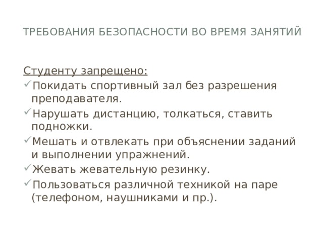 Требования безопасности во время занятий   Студенту запрещено: Покидать спортивный зал без разрешения преподавателя. Нарушать дистанцию, толкаться, ставить подножки. Мешать и отвлекать при объяснении заданий и выполнении упражнений. Жевать жевательную резинку. Пользоваться различной техникой на паре (телефоном, наушниками и пр.). 