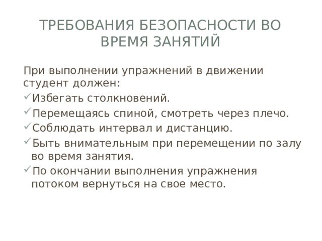 Требования безопасности во время занятий При выполнении упражнений в движении студент должен: Избегать столкновений. Перемещаясь спиной, смотреть через плечо. Соблюдать интервал и дистанцию. Быть внимательным при перемещении по залу во время занятия. По окончании выполнения упражнения потоком вернуться на свое место. 