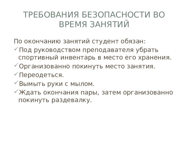 Требования безопасности во время занятий По окончанию занятий студент обязан: Под руководством преподавателя убрать спортивный инвентарь в место его хранения. Организованно покинуть место занятия. Переодеться. Вымыть руки с мылом. Ждать окончания пары, затем организованно покинуть раздевалку. 