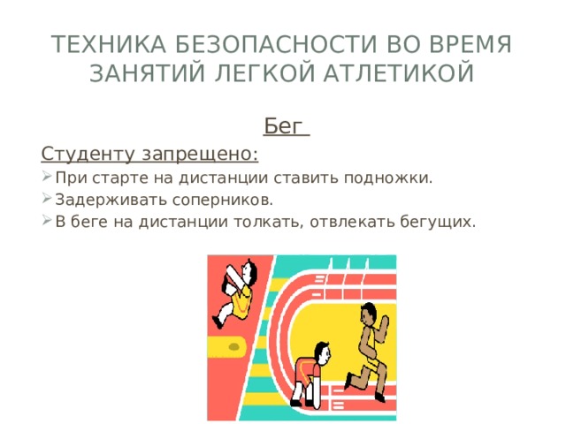 Техника безопасности во время занятий легкой атлетикой Бег Студенту запрещено: При старте на дистанции ставить подножки. Задерживать соперников. В беге на дистанции толкать, отвлекать бегущих. 