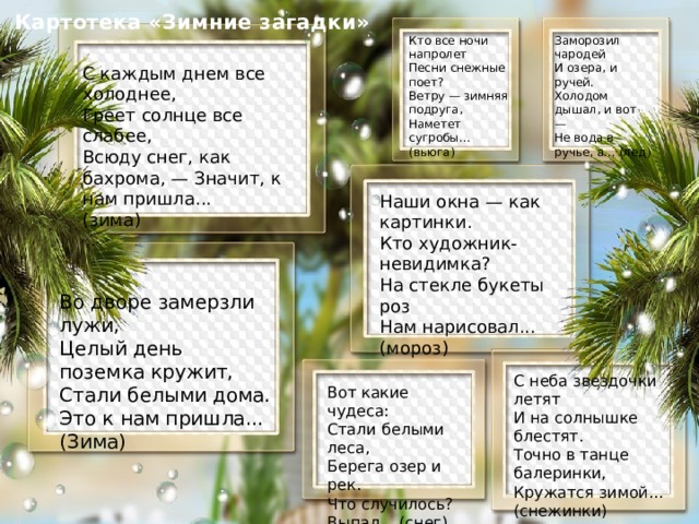 Картотека «Зимние загадки» Заморозил чародей Кто все ночи напролет И озера, и ручей. Песни снежные поет? Холодом дышал, и вот — Ветру — зимняя подруга, Не вода в ручье, а... (лед) Наметет сугробы... (вьюга) С каждым днем все холоднее, Греет солнце все слабее, Всюду снег, как бахрома, — Значит, к нам пришла... (зима) Наши окна — как картинки. Кто художник-невидимка? На стекле букеты роз Нам нарисовал... (мороз) Во дворе замерзли лужи, Целый день поземка кружит, Стали белыми дома. Это к нам пришла... (Зима) С неба звездочки летят И на солнышке блестят. Точно в танце балеринки, Кружатся зимой... (снежинки) Вот какие чудеса: Стали белыми леса, Берега озер и рек. Что случилось? Выпал... (снег) 