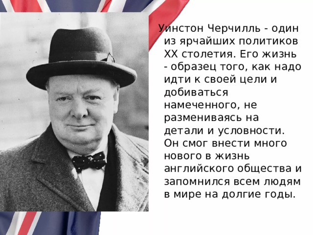  Уинстон Черчилль - один из ярчайших политиков ХХ столетия. Его жизнь - образец того, как надо идти к своей цели и добиваться намеченного, не размениваясь на детали и условности. Он смог внести много нового в жизнь английского общества и запомнился всем людям в мире на долгие годы. 