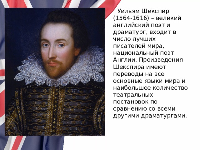  Уильям Шекспир (1564-1616) – великий английский поэт и драматург, входит в число лучших писателей мира, национальный поэт Англии. Произведения Шекспира имеют переводы на все основные языки мира и наибольшее количество театральных постановок по сравнению со всеми другими драматургами. 
