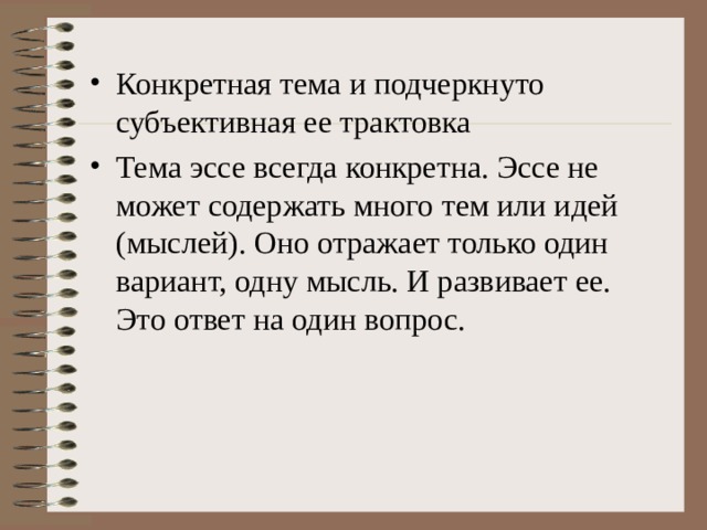 Конкретная тема и подчеркнуто субъективная ее трактовка Тема эссе всегда конкретна. Эссе не может содержать много тем или идей (мыслей). Оно отражает только один вариант, одну мысль. И развивает ее. Это ответ на один вопрос.  