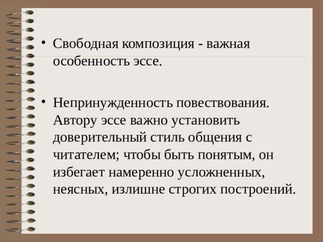 Свободная композиция - важная особенность эссе. Непринужденность повествования. Автору эссе важно установить доверительный стиль общения с читателем; чтобы быть понятым, он избегает намеренно усложненных, неясных, излишне строгих построений. 