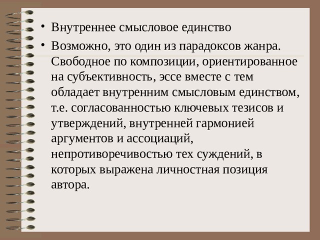 Внутреннее смысловое единство Возможно, это один из парадоксов жанра. Свободное по композиции, ориентированное на субъективность, эссе вместе с тем обладает внутренним смысловым единством, т.е. согласованностью ключевых тезисов и утверждений, внутренней гармонией аргументов и ассоциаций, непротиворечивостью тех суждений, в которых выражена личностная позиция автора.  