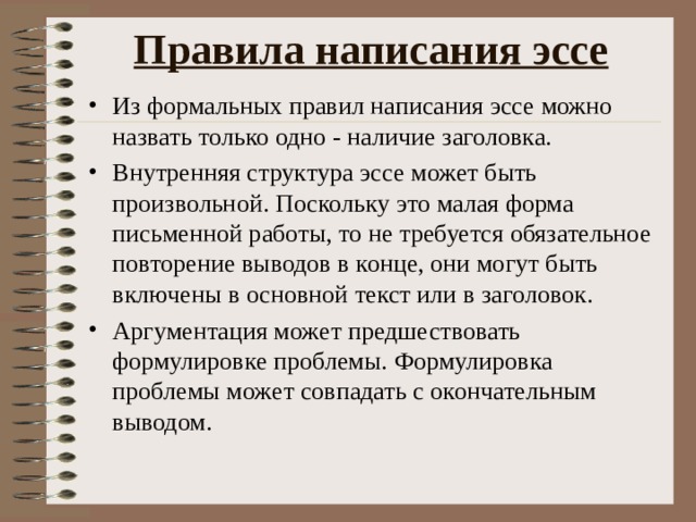 Правила написания эссе   Из формальных правил написания эссе можно назвать только одно - наличие заголовка. Внутренняя структура эссе может быть произвольной. Поскольку это малая форма письменной работы, то не требуется обязательное повторение выводов в конце, они могут быть включены в основной текст или в заголовок. Аргументация может предшествовать формулировке проблемы. Формулировка проблемы может совпадать с окончательным выводом.  