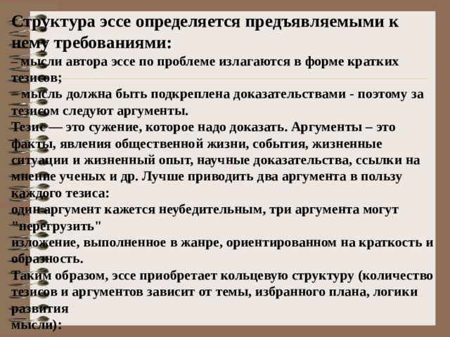 Структура эссе определяется предъявляемыми к нему требованиями: – мысли автора эссе по проблеме излагаются в форме кратких тезисов; – мысль должна быть подкреплена доказательствами - поэтому за тезисом следуют аргументы. Тезис — это сужение, которое надо доказать. Аргументы – это факты, явления общественной жизни, события, жизненные ситуации и жизненный опыт, научные доказательства, ссылки на мнение ученых и др. Лучше приводить два аргумента в пользу каждого тезиса: один аргумент кажется неубедительным, три аргумента могут 