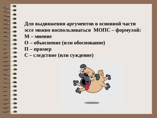 Для выдвижения аргументов в основной части эссе можно воспользоваться МОПС – формулой: М – мнение О – объяснение (или обоснование) П – пример С – следствие (или суждение) 