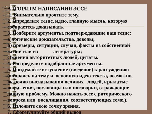 АЛГОРИТМ НАПИСАНИЯ ЭССЕ  1. Внимательно прочтите тему. 2. Определите тезис, идею, главную мысль, которую собираетесь доказывать. 3. Подберите аргументы, подтверждающие ваш тезис: логические доказательства, доводы;  примеры, ситуации, случаи, факты из собственной жизни или из литературы; мнения авторитетных людей, цитаты. 4. Распределите подобранные аргументы. 5. Придумайте вступление (введение) к рассуждению (опираясь на тему и основную идею текста, возможно, включив высказывания великих людей, крылатые выражения, пословицы или поговорки, отражающие данную проблему. Можно начать эссе с риторического вопроса или восклицания, соответствующих теме.). 6. Изложите свою точку зрения. 7. Сформулируйте общий вывод 