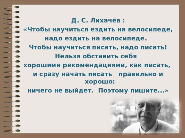 Д. С. Лихачёв : «Чтобы научиться ездить на велосипеде, надо ездить на велосипеде. Чтобы научиться писать, надо писать! Нельзя обставить себя хорошими рекомендациями, как писать, и сразу начать писать правильно и хорошо: ничего не выйдет. Поэтому пишите...» 