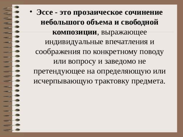 Эссе - это прозаическое сочинение небольшого объема и свободной композиции , выражающее индивидуальные впечатления и соображения по конкретному поводу или вопросу и заведомо не претендующее на определяющую или исчерпывающую трактовку предмета.  