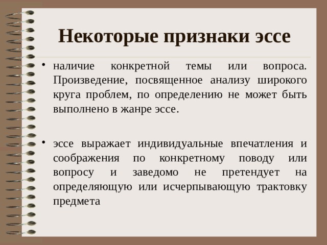 Некоторые признаки эссе наличие конкретной темы или вопроса. Произведение, посвященное анализу широкого круга проблем, по определению не может быть выполнено в жанре эссе. эссе выражает индивидуальные впечатления и соображения по конкретному поводу или вопросу и заведомо не претендует на определяющую или исчерпывающую трактовку предмета 