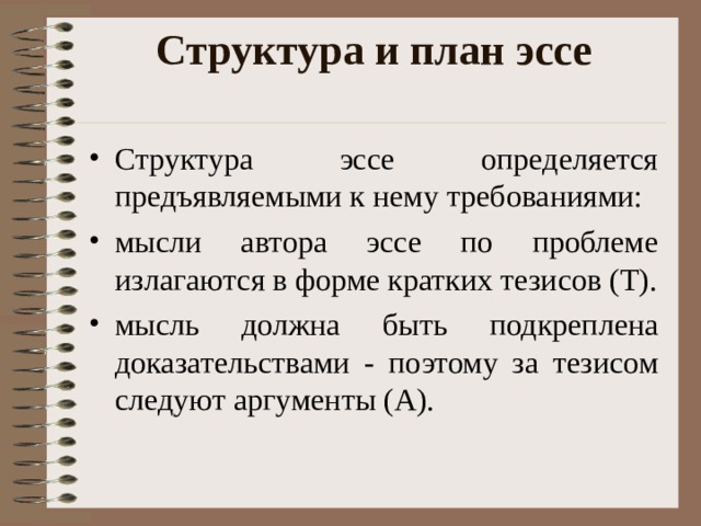 Структура и план эссе   Структура эссе определяется предъявляемыми к нему требованиями: мысли автора эссе по проблеме излагаются в форме кратких тезисов (Т). мысль должна быть подкреплена доказательствами - поэтому за тезисом следуют аргументы (А).  