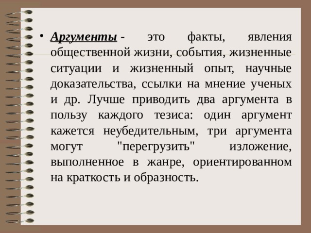 Аргументы  - это факты, явления общественной жизни, события, жизненные ситуации и жизненный опыт, научные доказательства, ссылки на мнение ученых и др. Лучше приводить два аргумента в пользу каждого тезиса: один аргумент кажется неубедительным, три аргумента могут 