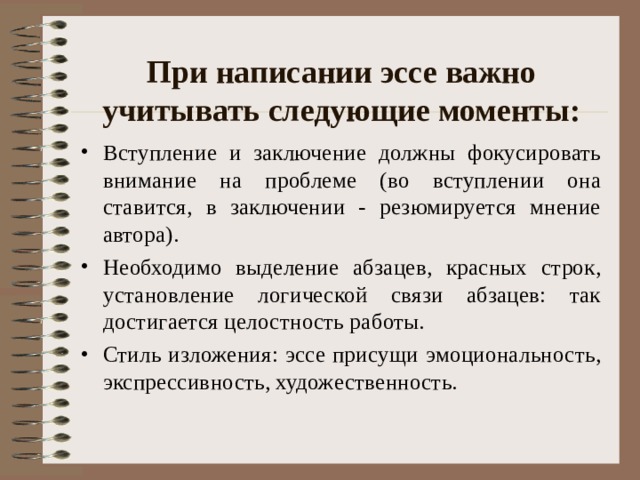 При написании эссе важно учитывать следующие моменты:   Вступление и заключение должны фокусировать внимание на проблеме (во вступлении она ставится, в заключении - резюмируется мнение автора). Необходимо выделение абзацев, красных строк, установление логической связи абзацев: так достигается целостность работы. Стиль изложения: эссе присущи эмоциональность, экспрессивность, художественность.  