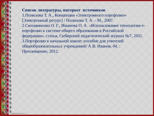 Список литературы, интернет источников 1.Полилова Т. А., Концепция «Электронного портфолио» [Электронный ресурс] / Полилова Т. А. - М., 2007. 2.Смолянинова О. Г., Иманова   О. А.  « Использование технологии е-портфолио в системе общего образования в Российской федерации», статья, Сибирский педагогический журнал №7, 2011. 3.Портфолио в начальной школе: пособие для учителей общеобразовательных учреждений/ А.В. Иванов.-М. : Просвещение, 2012.    