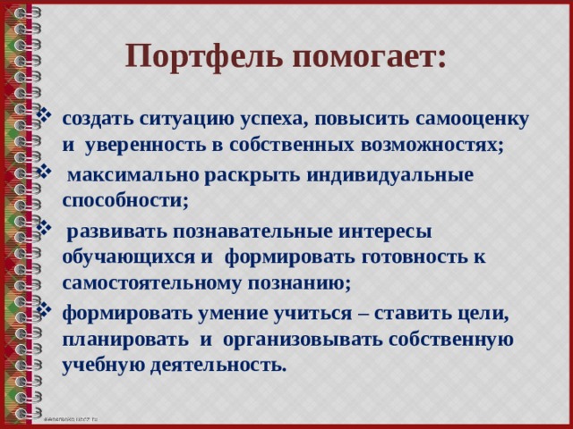 Портфель помогает: создать ситуацию успеха, повысить самооценку и уверенность в собственных возможностях;  максимально раскрыть индивидуальные способности;  развивать познавательные интересы обучающихся и формировать готовность к самостоятельному познанию; формировать умение учиться – ставить цели, планировать и организовывать собственную учебную деятельность.  