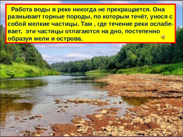  Работа воды в реке никогда не прекращается. Она размывает горные породы, по которым течёт, унося с собой мелкие частицы. Там , где течение реки ослабе- вает, эти частицы отлагаются на дно, постепенно образуя мели и острова. 