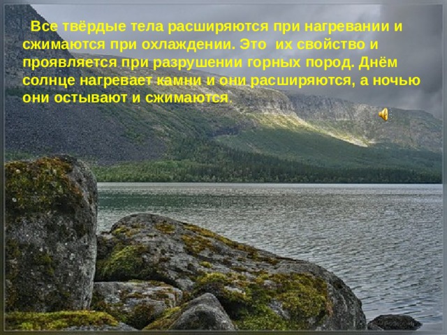  Все твёрдые тела расширяются при нагревании и сжимаются при охлаждении. Это их свойство и проявляется при разрушении горных пород. Днём солнце нагревает камни и они расширяются, а ночью они остывают и сжимаются . 