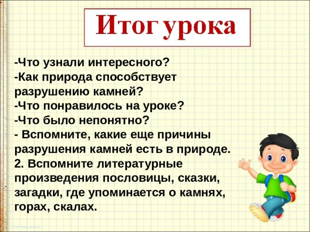 -Что узнали интересного? -Как природа способствует разрушению камней? -Что понравилось на уроке? -Что было непонятно?  - Вспомните, какие еще причины разрушения камней есть в природе. 2. Вспомните литературные произведения пословицы, сказки, загадки, где упоминается о камнях, горах, скалах.   