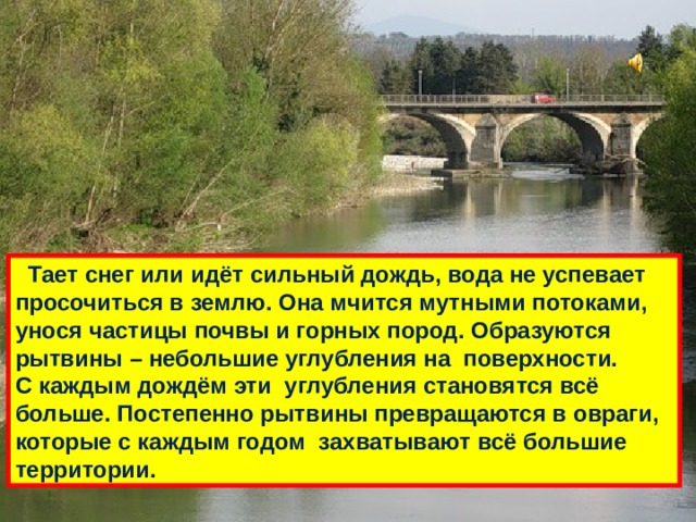  Тает снег или идёт сильный дождь, вода не успевает просочиться в землю. Она мчится мутными потоками, унося частицы почвы и горных пород. Образуются рытвины – небольшие углубления на поверхности. С каждым дождём эти углубления становятся всё больше. Постепенно рытвины превращаются в овраги, которые с каждым годом захватывают всё большие территории. 