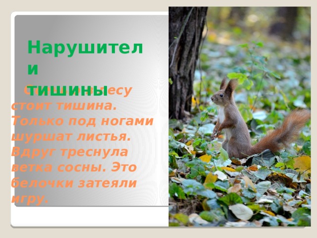 Нарушители  тишины    Осенью в лесу стоит тишина. Только под ногами шуршат листья. Вдруг треснула ветка сосны. Это белочки затеяли игру.   Если где-то такой нюанс, что картинка появляется почему-то в конце слайда, то исправляй, пожалуйста. Пускай с заголовком или с тектом появляется. Кроме случаев, когда позднее появление необходимо по смыслу (например, если рисунок является отгадкой на вопрос на слайде)  