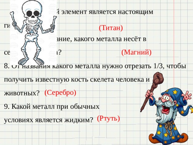    6. Какой элемент является настоящим    гигантом?      7. Название, какого металла несёт в     себе волшебника? 8. От названия какого металла нужно отрезать 1/3, чтобы получить известную кость скелета человека и животных? 9. Какой металл при обычных условиях является жидким? (Титан) (Магний) (Серебро) (Ртуть) 