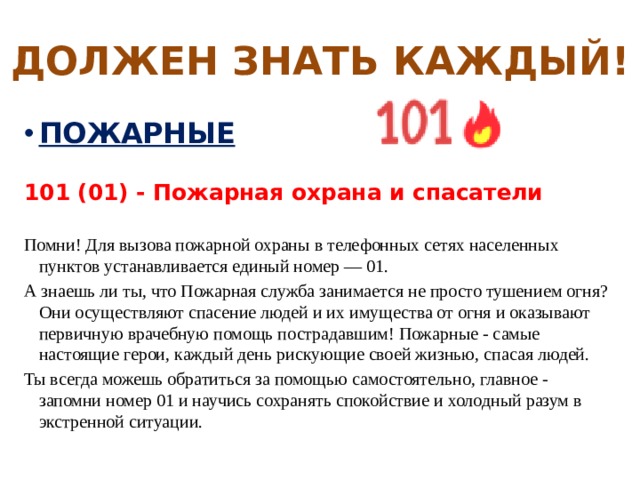 ДОЛЖЕН ЗНАТЬ КАЖДЫЙ! ПОЖАРНЫЕ  101 (01) - Пожарная охрана и спасатели  Помни! Для вызова пожарной охраны в телефонных сетях населенных пунктов устанавливается единый номер — 01. А знаешь ли ты, что Пожарная служба занимается не просто тушением огня? Они осуществляют спасение людей и их имущества от огня и оказывают первичную врачебную помощь пострадавшим! Пожарные - самые настоящие герои, каждый день рискующие своей жизнью, спасая людей. Ты всегда можешь обратиться за помощью самостоятельно, главное - запомни номер 01 и научись сохранять спокойствие и холодный разум в экстренной ситуации. 