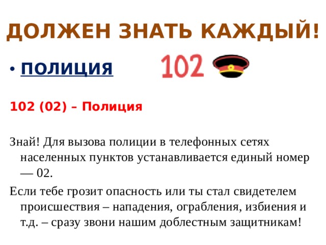 ДОЛЖЕН ЗНАТЬ КАЖДЫЙ! ПОЛИЦИЯ  102 (02) – Полиция  Знай! Для вызова полиции в телефонных сетях населенных пунктов устанавливается единый номер — 02. Если тебе грозит опасность или ты стал свидетелем происшествия – нападения, ограбления, избиения и т.д. – сразу звони нашим доблестным защитникам! 