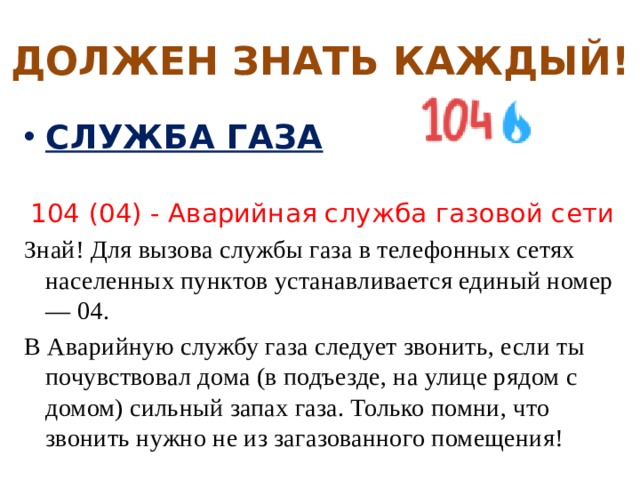 ДОЛЖЕН ЗНАТЬ КАЖДЫЙ! СЛУЖБА ГАЗА  104 (04) - Аварийная служба газовой сети Знай! Для вызова службы газа в телефонных сетях населенных пунктов устанавливается единый номер — 04. В Аварийную службу газа следует звонить, если ты почувствовал дома (в подъезде, на улице рядом с домом) сильный запах газа. Только помни, что звонить нужно не из загазованного помещения! 