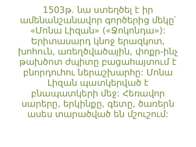 1503թ. նա ստեղծել է իր ամենանշանավոր գործերից մեկը՝ «Մոնա Լիզան» («Ջոկոնդա»): Երիտասարդ կնոջ երազկոտ, խոհուն, առեղծվածային, փոքր-ինչ թախծոտ ժպիտը բացահայտում է բնորդուհու ներաշխարհը: Մոնա Լիզան պատկերված է բնապատկերի մեջ: Հեռավոր սարերը, երկինքը, գետը, ծառերն ասես տարածված են մշուշում: 