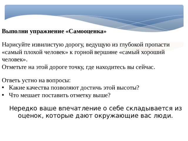 Выполни упражнение «Самооценка» Нарисуйте извилистую дорогу, ведущую из глубокой пропасти «самый плохой человек» к горной вершине «самый хороший человек». Отметьте на этой дороге точку, где находитесь вы сейчас. Ответь устно на вопросы: Какие качества позволяют достичь этой высоты? Что мешает поставить отметку выше? Нередко ваше впечатление о себе складывается из оценок, которые дают окружающие вас люди. 