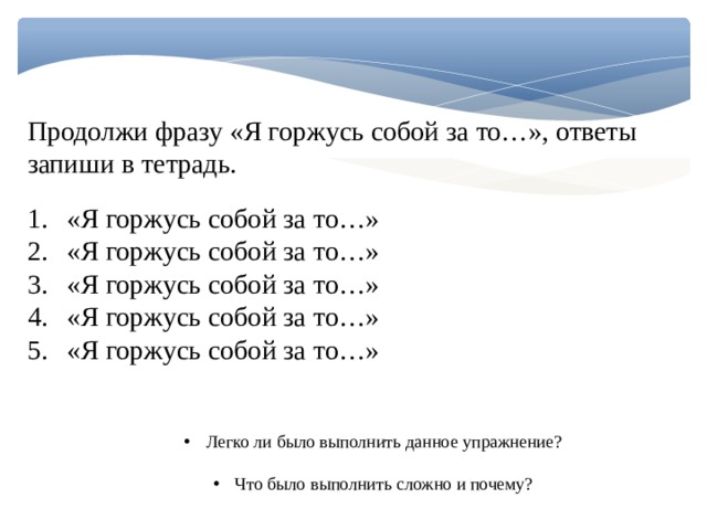 Продолжи фразу «Я горжусь собой за то…», ответы запиши в тетрадь. «Я горжусь собой за то…» «Я горжусь собой за то…» «Я горжусь собой за то…» «Я горжусь собой за то…» «Я горжусь собой за то…» Легко ли было выполнить данное упражнение? Что было выполнить сложно и почему? 