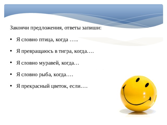 Закончи предложения, ответы запиши: Я словно птица, когда ….. Я превращаюсь в тигра, когда…. Я словно муравей, когда… Я словно рыба, когда…. Я прекрасный цветок, если…. 