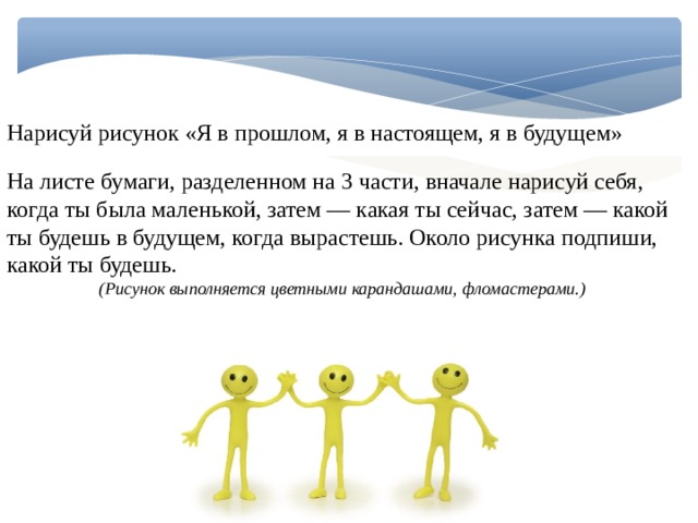 Нарисуй рисунок «Я в прошлом, я в настоящем, я в будущем» На листе бумаги, разделенном на 3 части, вначале нарисуй себя, когда ты была маленькой, затем — какая ты сейчас, затем — какой ты будешь в будущем, когда вырастешь. Около рисунка подпиши, какой ты будешь. (Рисунок выполняется цветными карандашами, фломастерами.) 