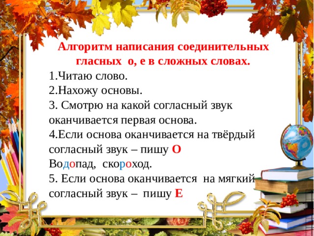 Алгоритм написания соединительных гласных о, е в сложных словах. 1.Читаю слово. 2.Нахожу основы. 3. Смотрю на какой согласный звук оканчивается первая основа. 4.Если основа оканчивается на твёрдый согласный звук – пишу О  Во д о пад, ско р о ход. 5. Если основа оканчивается на мягкий согласный звук – пишу Е 