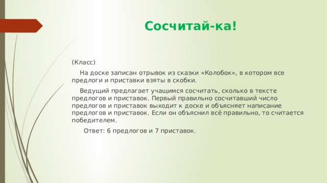  Сосчитай-ка! (Класс)  На доске записан отрывок из сказки «Колобок», в котором все предлоги и приставки взяты в скобки.  Ведущий предлагает учащимся сосчитать, сколько в тексте предлогов и приставок. Первый правильно сосчитавший число предлогов и приставок выходит к доске и объясняет написание предлогов и приставок. Если он объяснил всё правильно, то считается победителем.  Ответ: 6 предлогов и 7 приставок. 