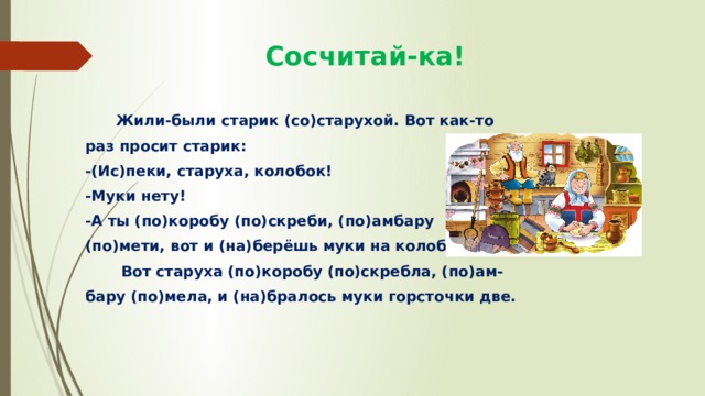  Сосчитай-ка!  Жили-были старик (со)старухой. Вот как-то раз просит старик: -(Ис)пеки, старуха, колобок! -Муки нету! -А ты (по)коробу (по)скреби, (по)амбару (по)мети, вот и (на)берёшь муки на колобок!  Вот старуха (по)коробу (по)скребла, (по)ам- бару (по)мела, и (на)бралось муки горсточки две. 